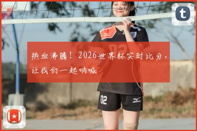 热血沸腾!2026世界杯实时比分,让我们一起呐喊