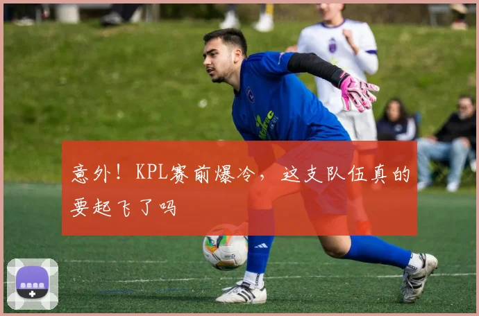 意外！KPL赛前爆冷，这支队伍真的要起飞了吗