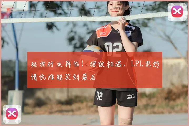 经典对决再临！宿敌相遇，LPL恩怨情仇谁能笑到最后