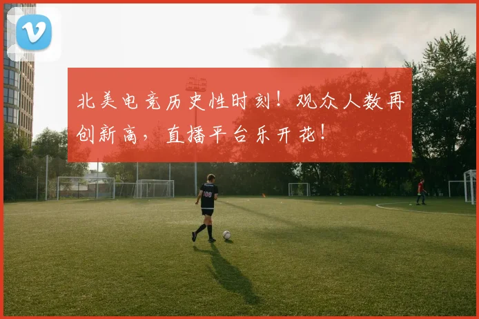 北美电竞历史性时刻!观众人数再创新高,直播平台乐开花!