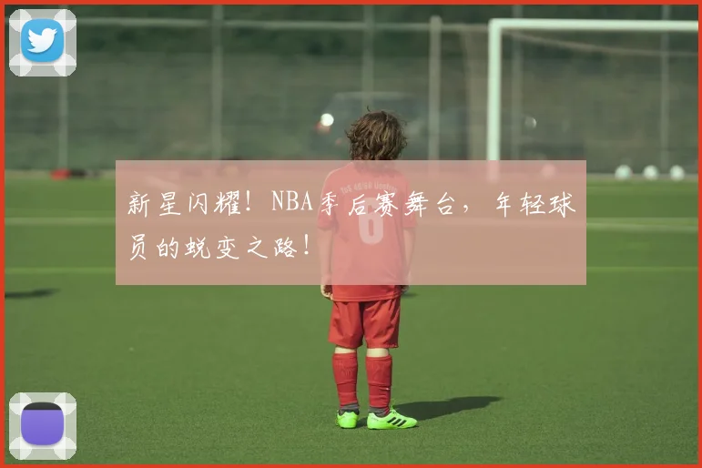 新星闪耀！NBA季后赛舞台，年轻球员的蜕变之路！