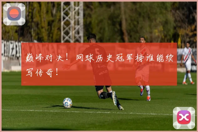 巅峰对决！网球历史冠军榜谁能续写传奇！