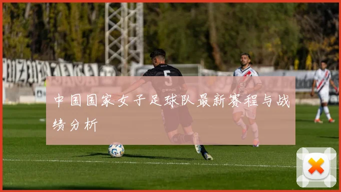 中国国家女子足球队最新赛程与战绩分析