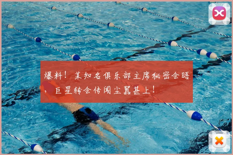 爆料!某知名俱乐部主席秘密会晤,巨星转会传闻尘嚣甚上!